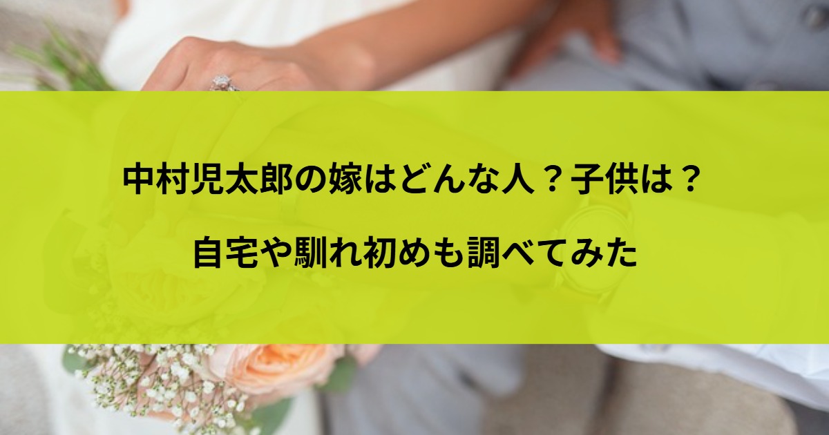 中村児太郎の嫁はどんな人？子供は？自宅や馴れ初めも調べてみた
