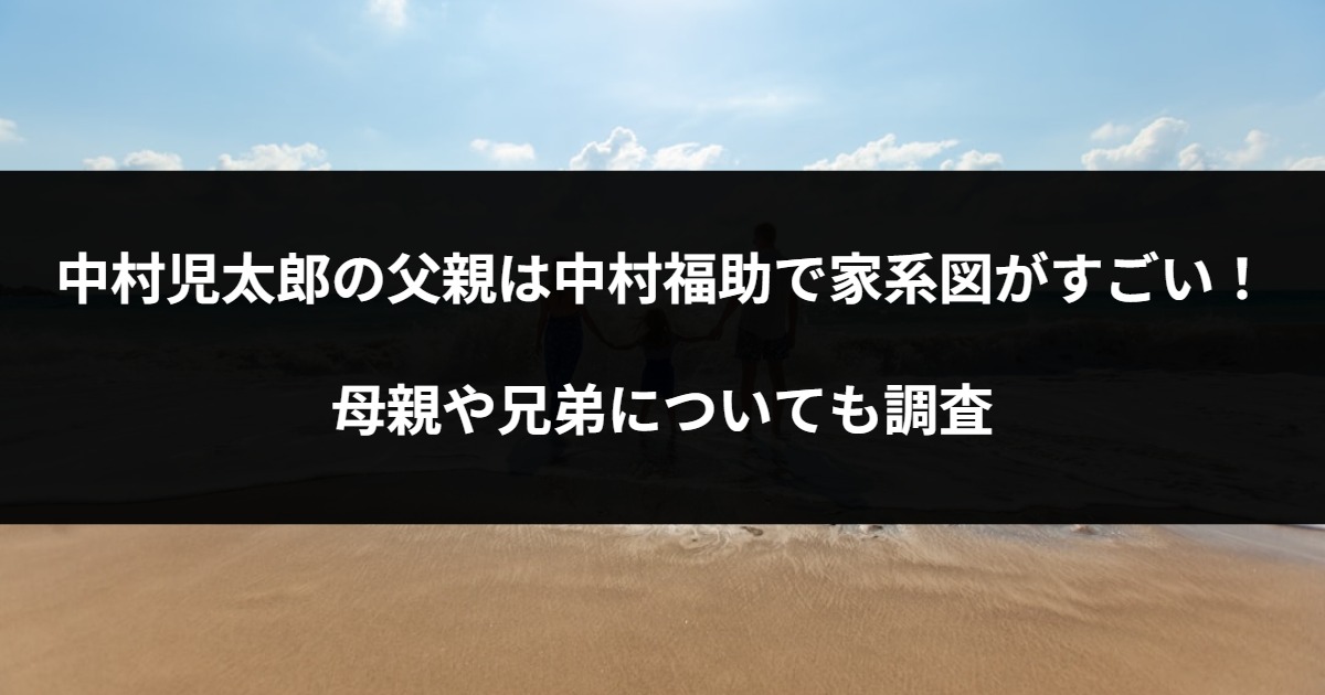 中村児太郎の父親は中村福助で家系図がすごい！母親や兄弟についても調査