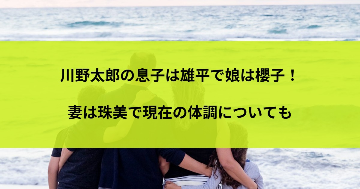 川野太郎の息子は雄平で娘は櫻子！妻は珠美で現在の体調についても